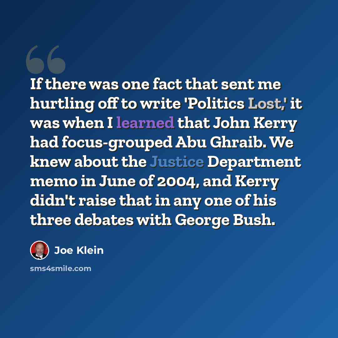 “If there was one fact that sent me hurtling off to write 'Politics Lost,' it was when I learned that John Kerry had focus-grouped Abu Ghraib. We knew about the Justice Department memo in June of 2004, and Kerry didn't raise that in any one of his three debates with George Bush.” quote by Joe Klein