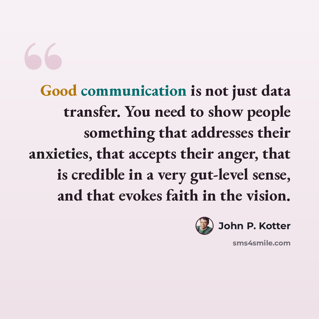 “Good communication is not just data transfer. You need to show people something that addresses their anxieties, that accepts their anger, that is credible in a very gut-level sense, and that evokes faith in the vision.” quote by John P. Kotter