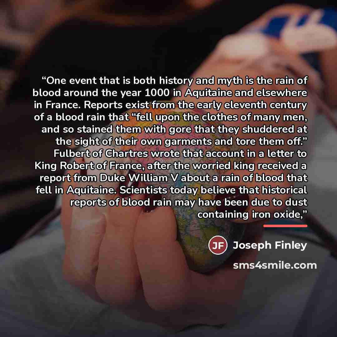 “One event that is both history and myth is the rain of blood around the year 1000 in Aquitaine and elsewhere in France. Reports exist from the early eleventh century of a blood rain that “fell upon the clothes of many men, and so stained them with gore that they shuddered at the sight of their own…” quote by Joseph Finley
