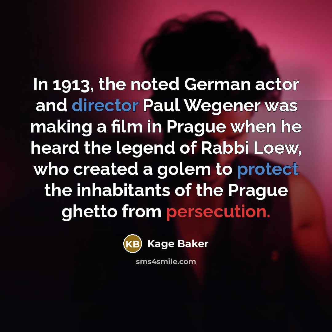 “In 1913, the noted German actor and director Paul Wegener was making a film in Prague when he heard the legend of Rabbi Loew, who created a golem to protect the inhabitants of the Prague ghetto from persecution.” quote by Kage Baker