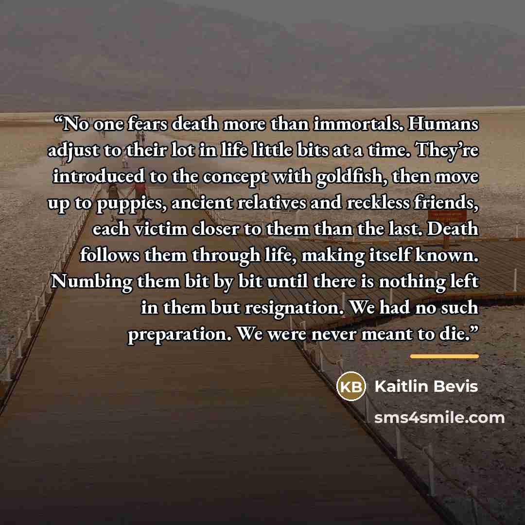 “No one fears death more than immortals. Humans adjust to their lot in life little bits at a time. They’re introduced to the concept with goldfish, then move up to puppies, ancient relatives and reckless friends, each victim closer to them than the last. Death follows them through life, making…” quote by Kaitlin Bevis