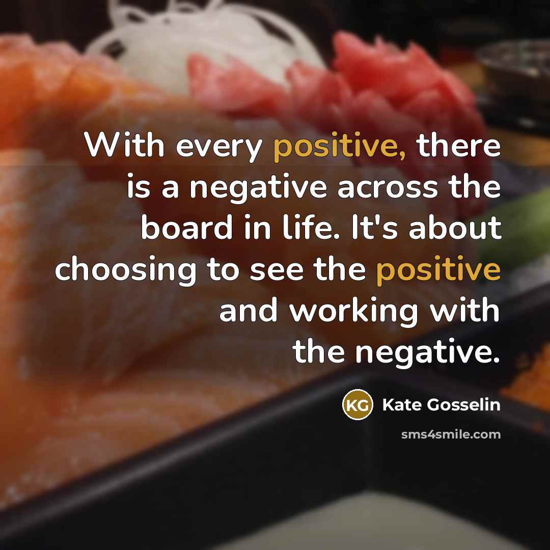 “With every positive, there is a negative across the board in life. It's about choosing to see the positive and working with the negative.” quote by Kate Gosselin