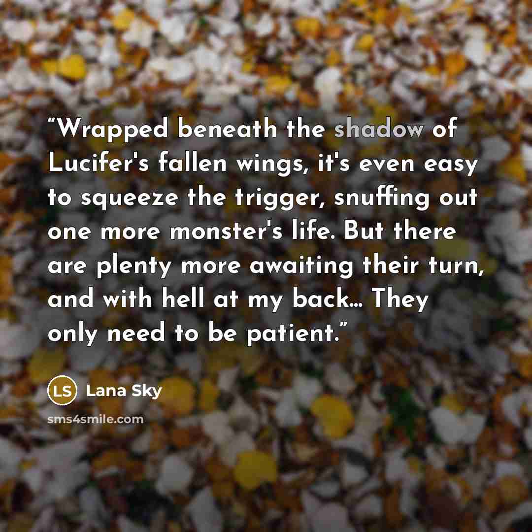 “Wrapped beneath the shadow of Lucifer's fallen wings, it's even easy to squeeze the trigger, snuffing out one more monster's life. But there are plenty more awaiting their turn, and with hell at my back... They only need to be patient.” quote by Lana Sky