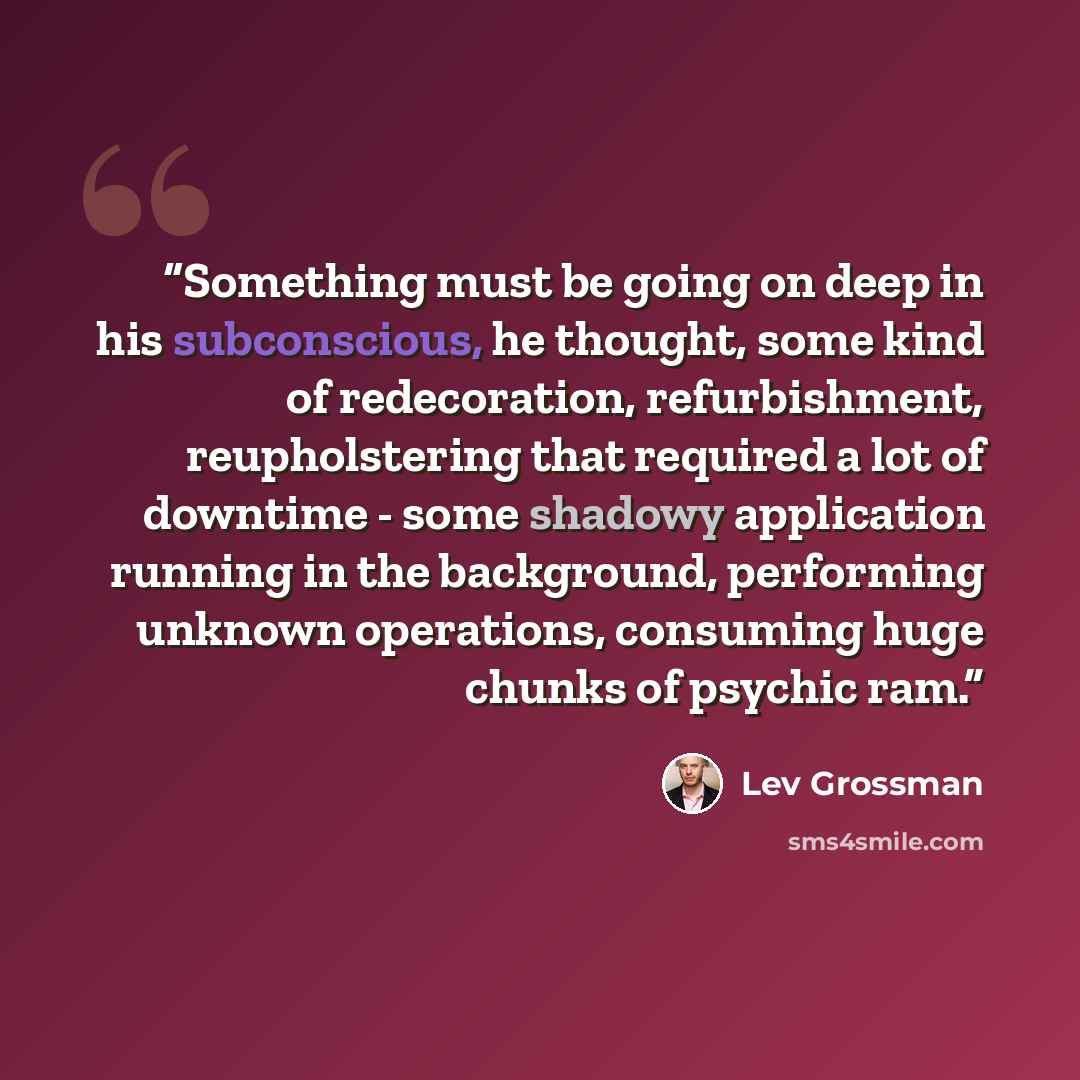 “Something must be going on deep in his subconscious, he thought, some kind of redecoration, refurbishment, reupholstering that required a lot of downtime - some shadowy application running in the background, performing unknown operations, consuming huge chunks of psychic ram.” quote by Lev Grossman