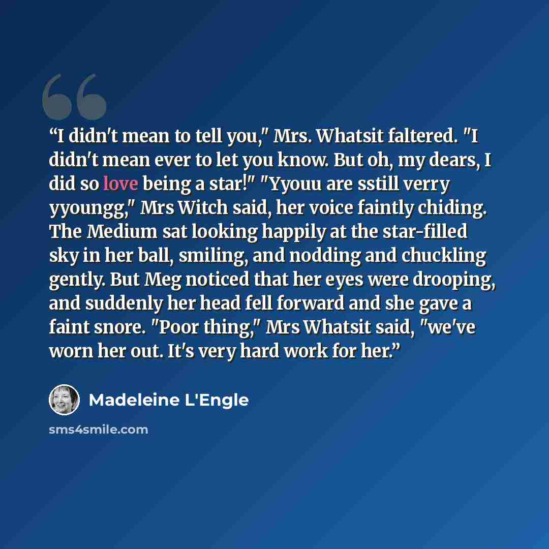 “I didn't mean to tell you," Mrs. Whatsit faltered. "I didn't mean ever to let you know. But oh, my dears, I did so love being a star!" "Yyouu are sstill verry yyoungg," Mrs Witch said, her voice faintly chiding. The Medium sat looking happily at the star-filled sky in her ball, smiling, and…” quote by Madeleine L'Engle