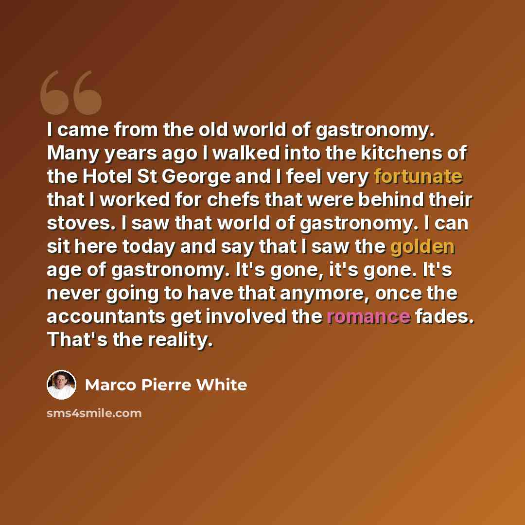 “I came from the old world of gastronomy. Many years ago I walked into the kitchens of the Hotel St George and I feel very fortunate that I worked for chefs that were behind their stoves. I saw that world of gastronomy. I can sit here today and say that I saw the golden age of gastronomy. It's…” quote by Marco Pierre White