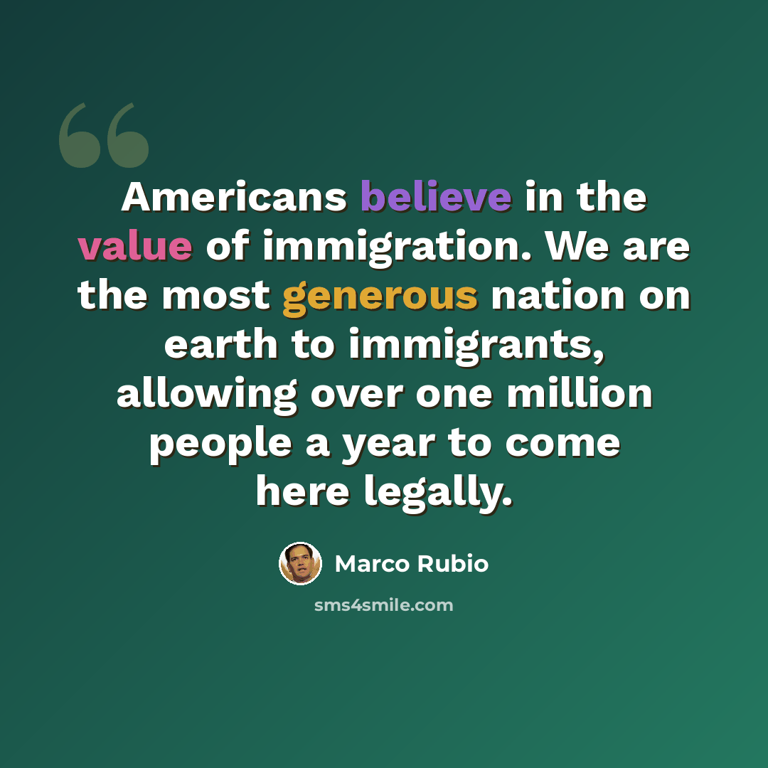 “Americans believe in the value of immigration. We are the most generous nation on earth to immigrants, allowing over one million people a year to come here legally.” quote by Marco Rubio