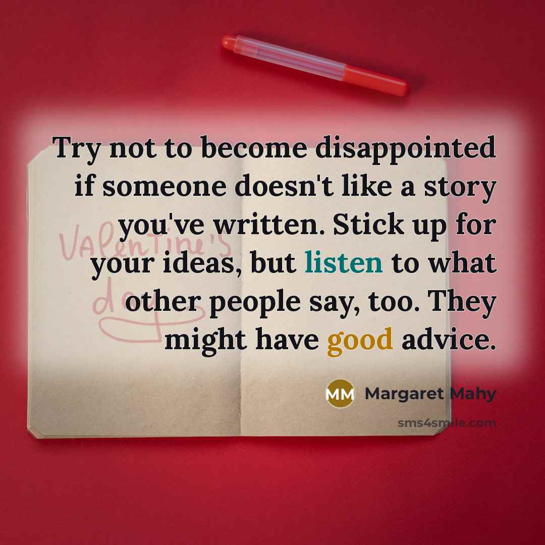 “Try not to become disappointed if someone doesn't like a story you've written. Stick up for your ideas, but listen to what other people say, too. They might have good advice.” quote by Margaret Mahy
