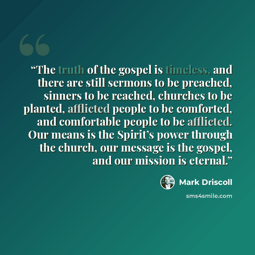 “The truth of the gospel is timeless, and there are still sermons to be preached, sinners to be reached, churches to be planted, afflicted people to be comforted, and comfortable people to be afflicted. Our means is the Spirit’s power through the church, our message is the gospel, and our mission…” quote by Mark Driscoll