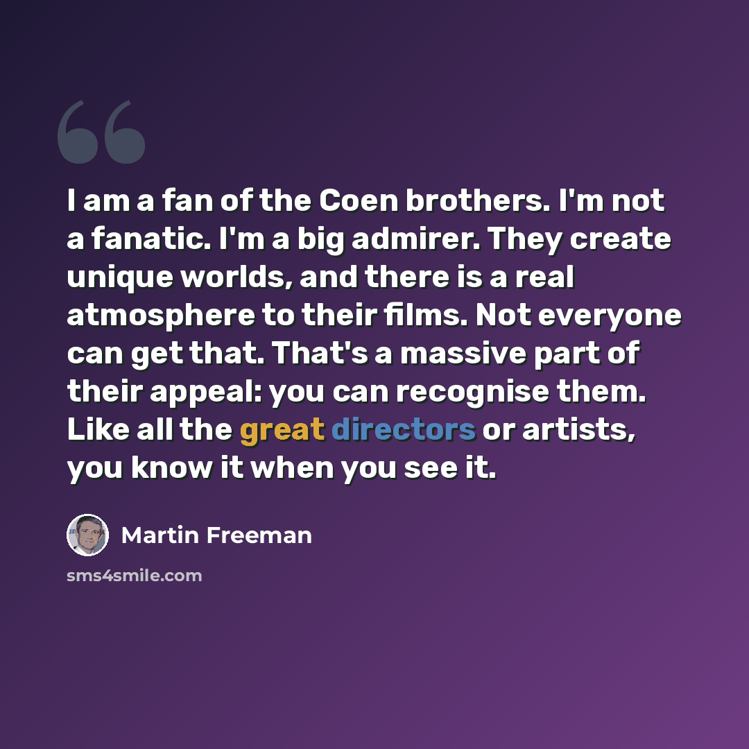“I am a fan of the Coen brothers. I'm not a fanatic. I'm a big admirer. They create unique worlds, and there is a real atmosphere to their films. Not everyone can get that. That's a massive part of their appeal: you can recognise them. Like all the great directors or artists, you know it when you…” quote by Martin Freeman