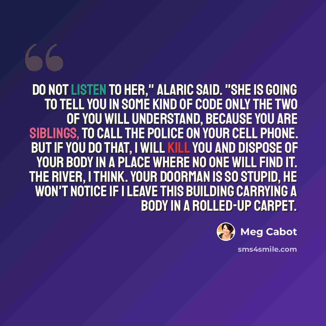 “Do not listen to her," Alaric said. "She is going to tell you in some kind of code only the two of you will understand, because you are siblings, to call the police on your cell phone. But if you do that, I will kill you and dispose of your body in a place where no one will find it. The river, I…” quote by Meg Cabot