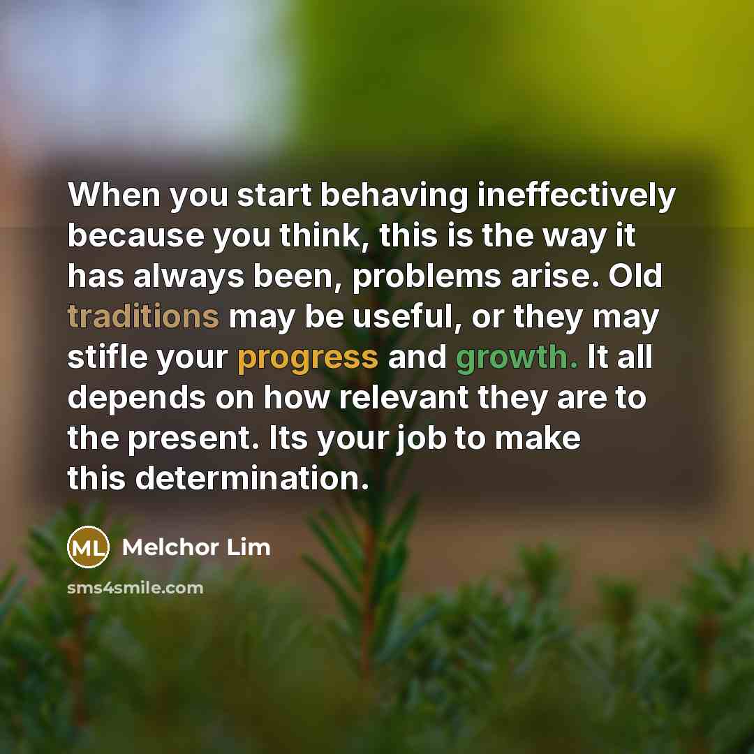 “When you start behaving ineffectively because you think, this is the way it has always been, problems arise. Old traditions may be useful, or they may stifle your progress and growth. It all depends on how relevant they are to the present. Its your job to make this determination.” quote by Melchor Lim