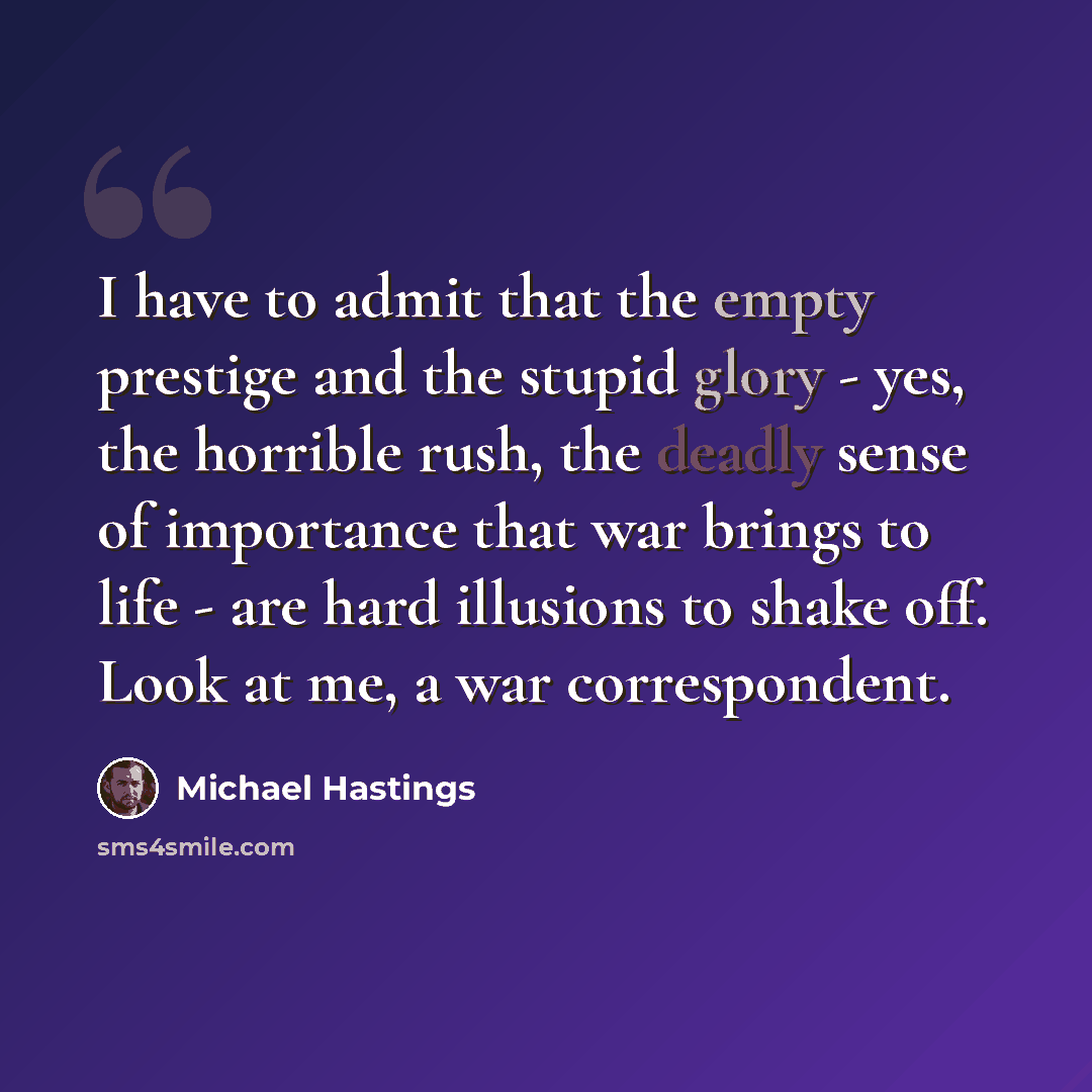 “I have to admit that the empty prestige and the stupid glory - yes, the horrible rush, the deadly sense of importance that war brings to life - are hard illusions to shake off. Look at me, a war correspondent.” quote by Michael Hastings