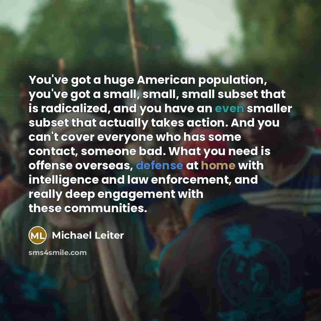 “You've got a huge American population, you've got a small, small, small subset that is radicalized, and you have an even smaller subset that actually takes action. And you can't cover everyone who has some contact, someone bad. What you need is offense overseas, defense at home with intelligence…” quote by Michael Leiter
