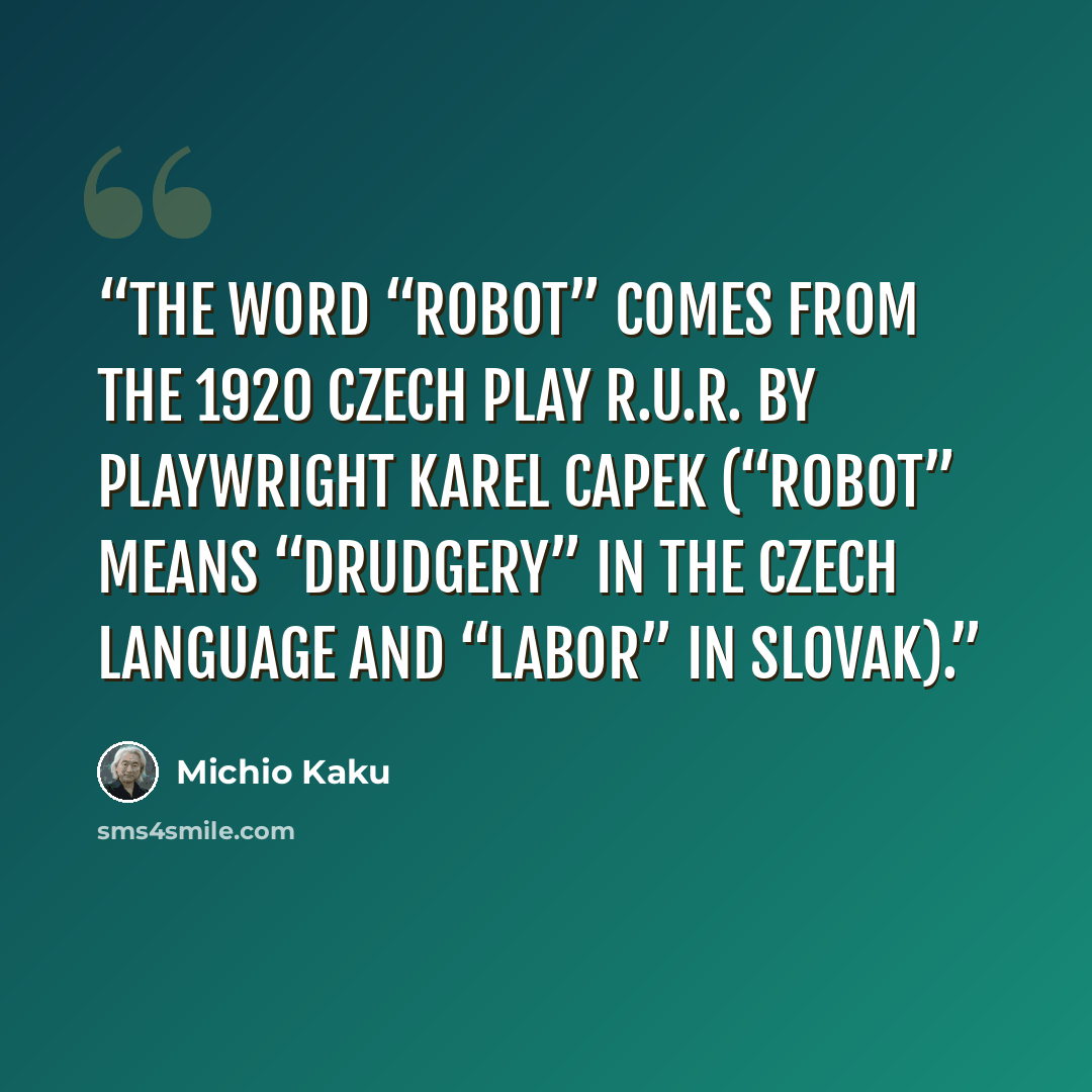 “The word “robot” comes from the 1920 Czech play R.U.R. by playwright Karel Capek (“robot” means “drudgery” in the Czech language and “labor” in Slovak).” quote by Michio Kaku