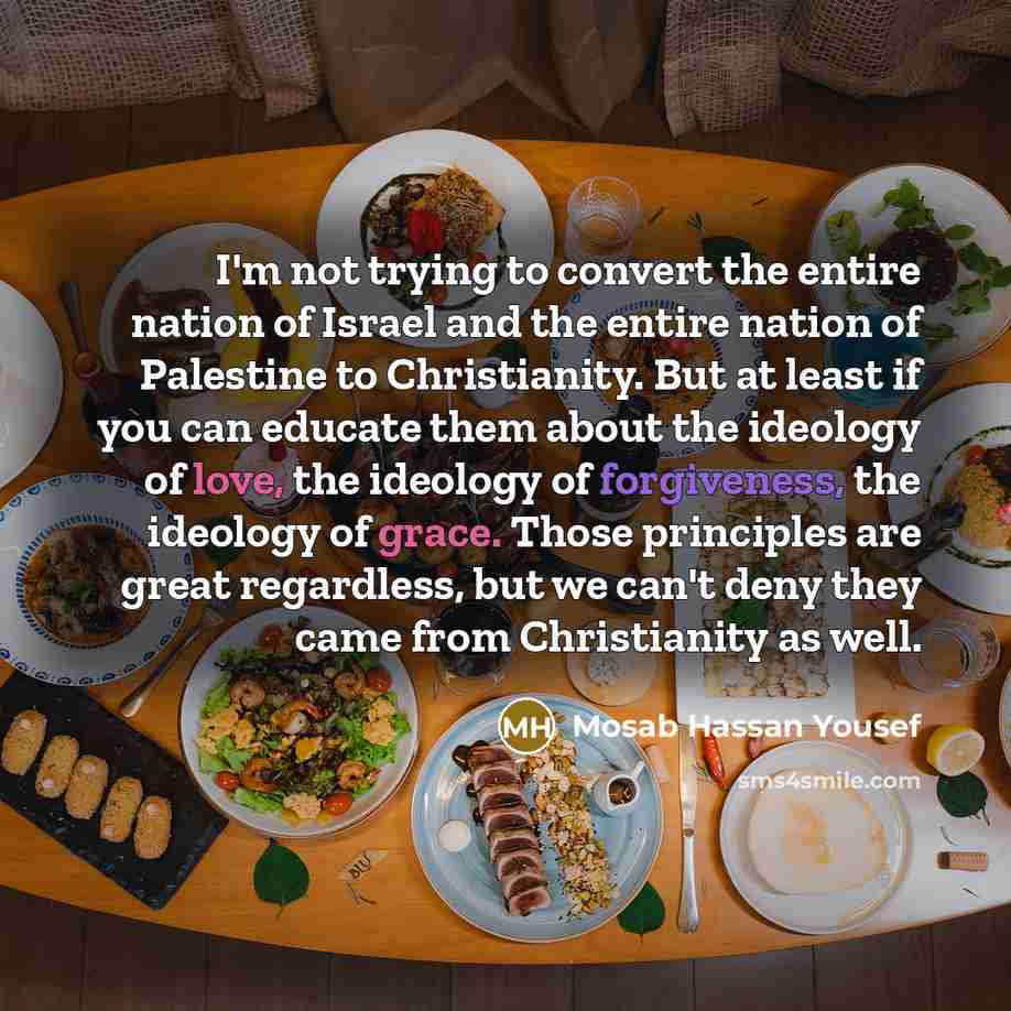 “I'm not trying to convert the entire nation of Israel and the entire nation of Palestine to Christianity. But at least if you can educate them about the ideology of love, the ideology of forgiveness, the ideology of grace. Those principles are great regardless, but we can't deny they came from…” quote by Mosab Hassan Yousef
