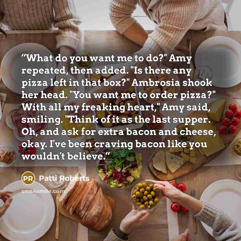 “What do you want me to do?" Amy repeated, then added. "Is there any pizza left in that box?" Ambrosia shook her head. "You want me to order pizza?" With all my freaking heart," Amy said, smiling. "Think of it as the last supper. Oh, and ask for extra bacon and cheese, okay. I've been craving bacon…” quote by Patti Roberts