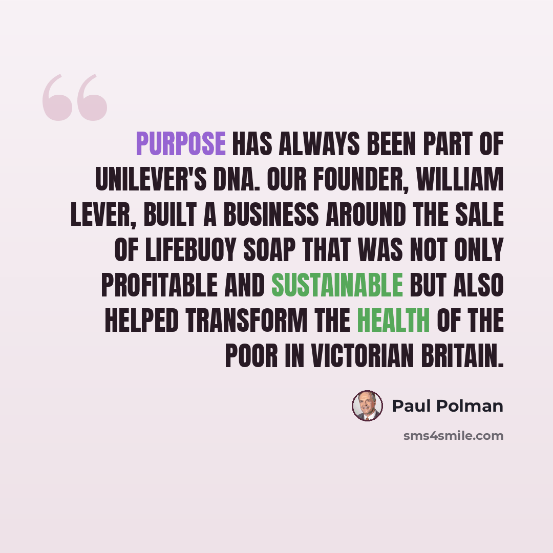 “Purpose has always been part of Unilever's DNA. Our founder, William Lever, built a business around the sale of Lifebuoy soap that was not only profitable and sustainable but also helped transform the health of the poor in Victorian Britain.” quote by Paul Polman