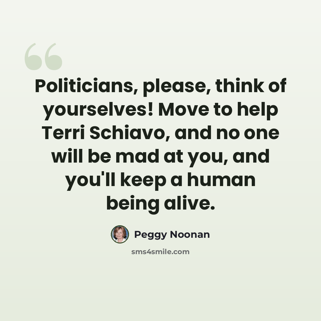 “Politicians, please, think of yourselves! Move to help Terri Schiavo, and no one will be mad at you, and you'll keep a human being alive.” quote by Peggy Noonan