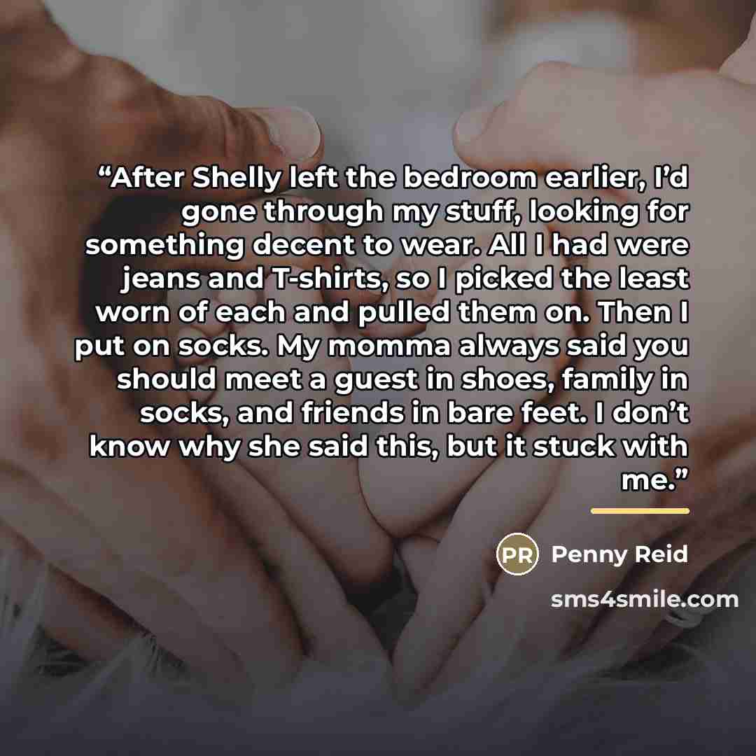 “After Shelly left the bedroom earlier, I’d gone through my stuff, looking for something decent to wear. All I had were jeans and T-shirts, so I picked the least worn of each and pulled them on. Then I put on socks. My momma always said you should meet a guest in shoes, family in socks, and friends…” quote by Penny Reid