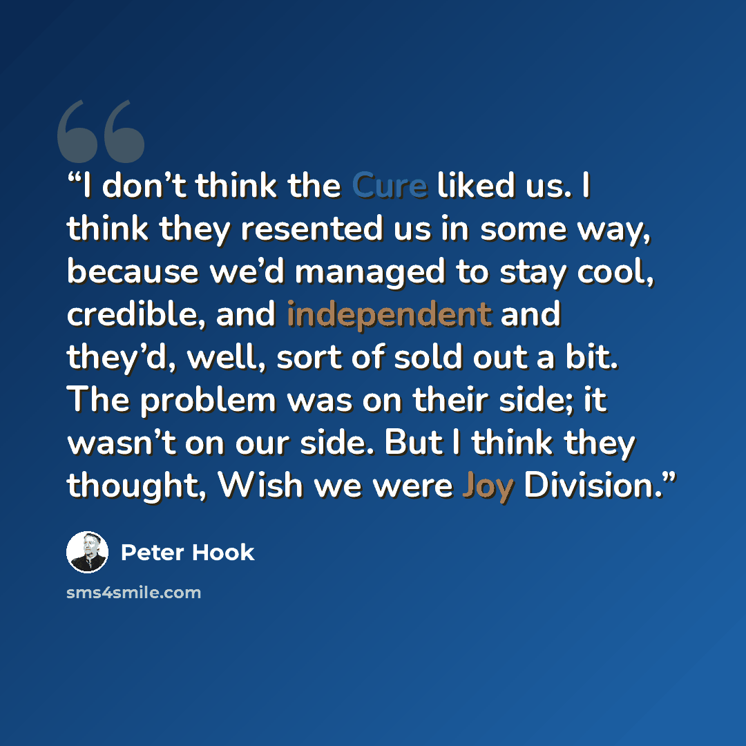 “I don’t think the Cure liked us. I think they resented us in some way, because we’d managed to stay cool, credible, and independent and they’d, well, sort of sold out a bit. The problem was on their side; it wasn’t on our side. But I think they thought, Wish we were Joy Division.” quote by Peter Hook