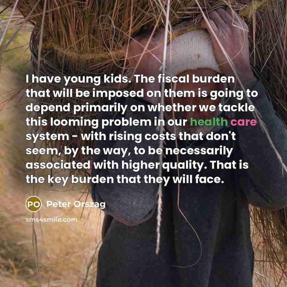 “I have young kids. The fiscal burden that will be imposed on them is going to depend primarily on whether we tackle this looming problem in our health care system - with rising costs that don't seem, by the way, to be necessarily associated with higher quality. That is the key burden that they…” quote by Peter Orszag