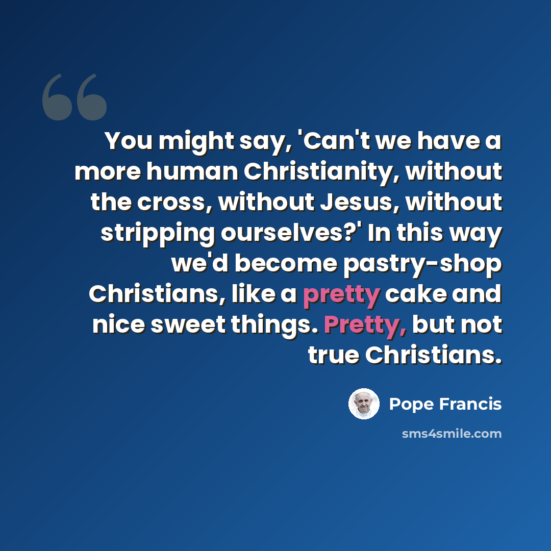 “You might say, 'Can't we have a more human Christianity, without the cross, without Jesus, without stripping ourselves?' In this way we'd become pastry-shop Christians, like a pretty cake and nice sweet things. Pretty, but not true Christians.” quote by Pope Francis