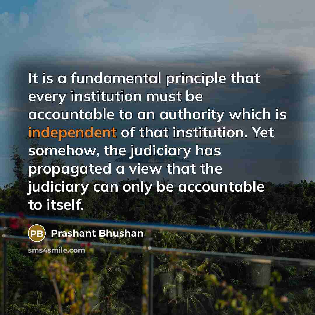 “It is a fundamental principle that every institution must be accountable to an authority which is independent of that institution. Yet somehow, the judiciary has propagated a view that the judiciary can only be accountable to itself.” quote by Prashant Bhushan