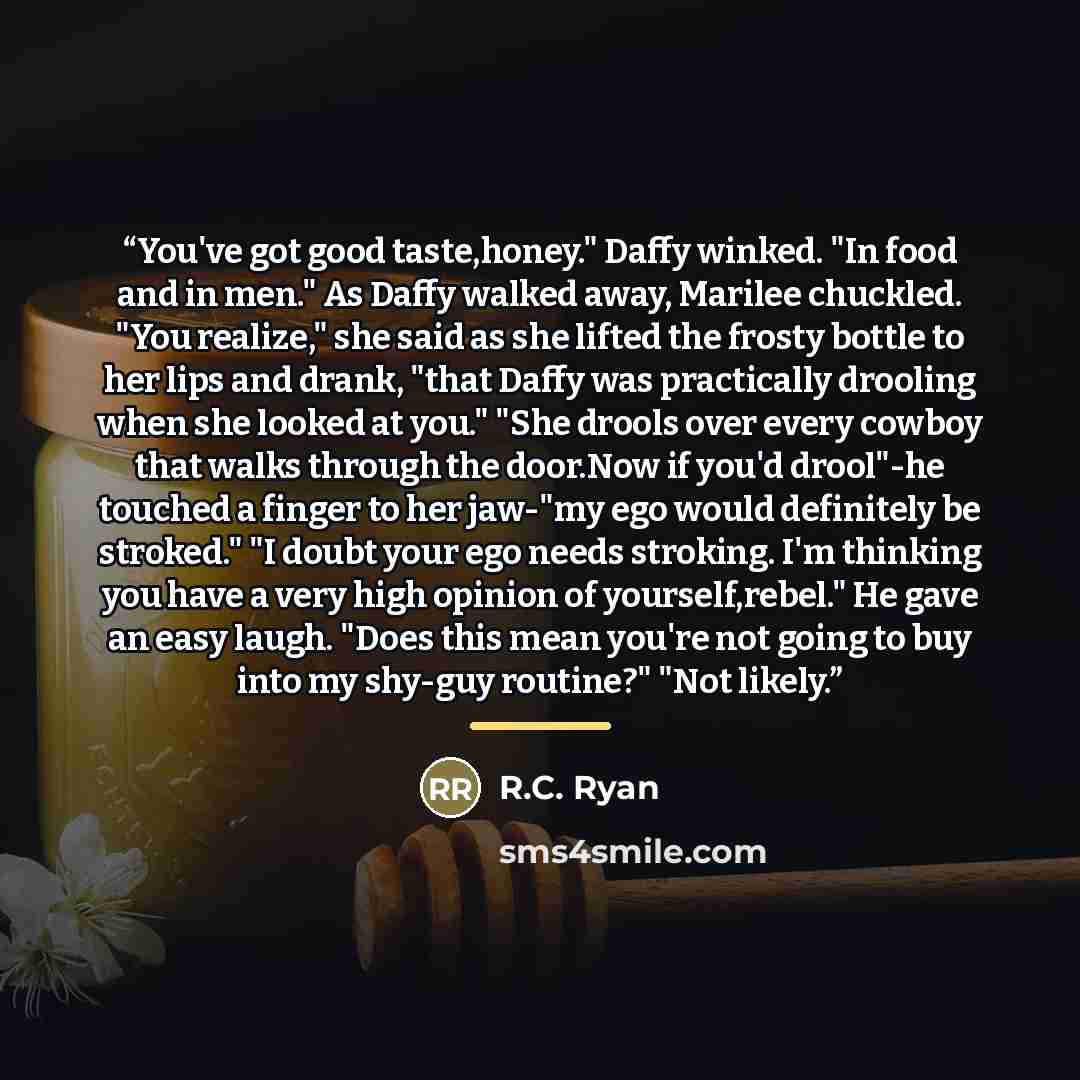 “You've got good taste,honey." Daffy winked. "In food and in men." As Daffy walked away, Marilee chuckled. "You realize," she said as she lifted the frosty bottle to her lips and drank, "that Daffy was practically drooling when she looked at you." "She drools over every cowboy that walks through…” quote by R.C. Ryan