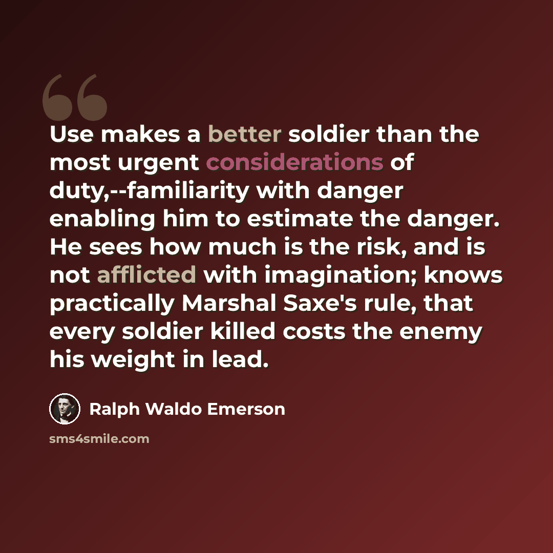 “Use makes a better soldier than the most urgent considerations of duty,--familiarity with danger enabling him to estimate the danger. He sees how much is the risk, and is not afflicted with imagination; knows practically Marshal Saxe's rule, that every soldier killed costs the enemy his weight in…” quote by Ralph Waldo Emerson