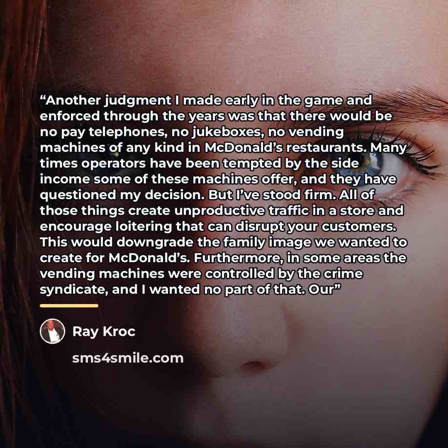 “Another judgment I made early in the game and enforced through the years was that there would be no pay telephones, no jukeboxes, no vending machines of any kind in McDonald’s restaurants. Many times operators have been tempted by the side income some of these machines offer, and they have…” quote by Ray Kroc