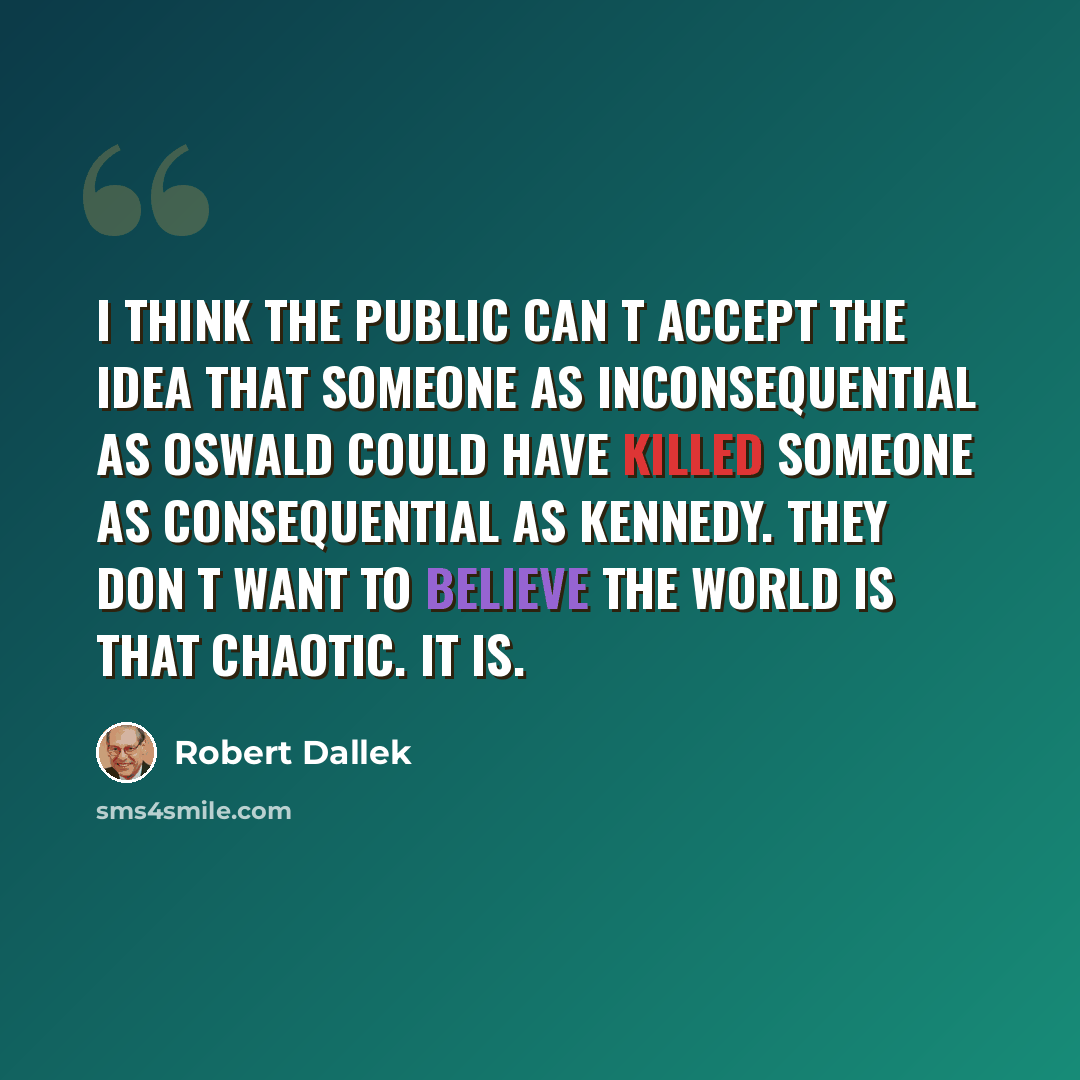 “I think the public can t accept the idea that someone as inconsequential as Oswald could have killed someone as consequential as Kennedy. They don t want to believe the world is that chaotic. It is.” quote by Robert Dallek