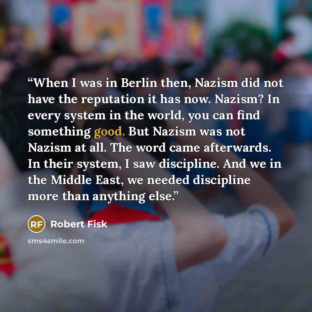 “When I was in Berlin then, Nazism did not have the reputation it has now. Nazism? In every system in the world, you can find something good. But Nazism was not Nazism at all. The word came afterwards. In their system, I saw discipline. And we in the Middle East, we needed discipline more than…” quote by Robert Fisk