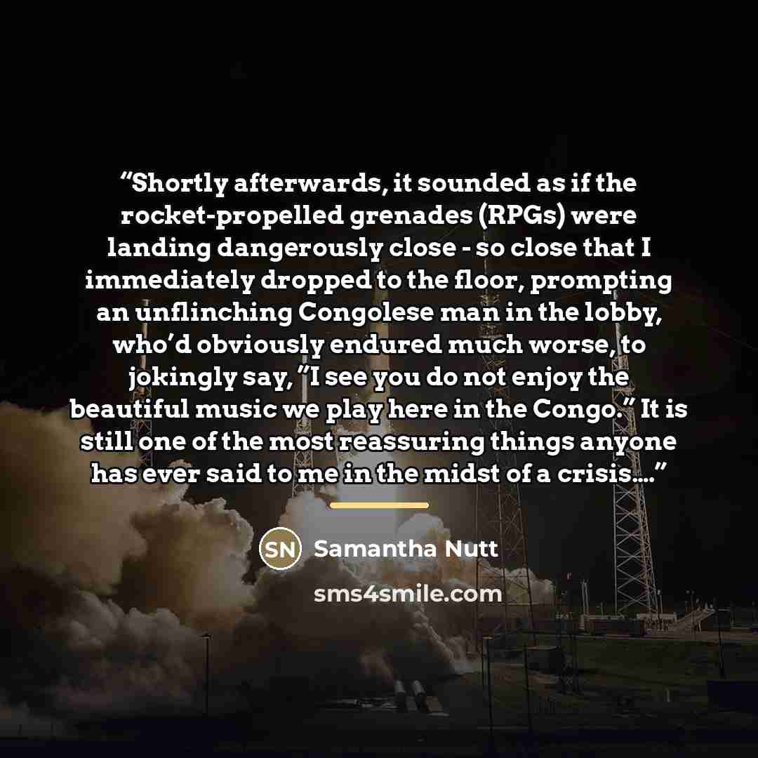“Shortly afterwards, it sounded as if the rocket-propelled grenades (RPGs) were landing dangerously close - so close that I immediately dropped to the floor, prompting an unflinching Congolese man in the lobby, who’d obviously endured much worse, to jokingly say, ”I see you do not enjoy the…” quote by samantha nutt