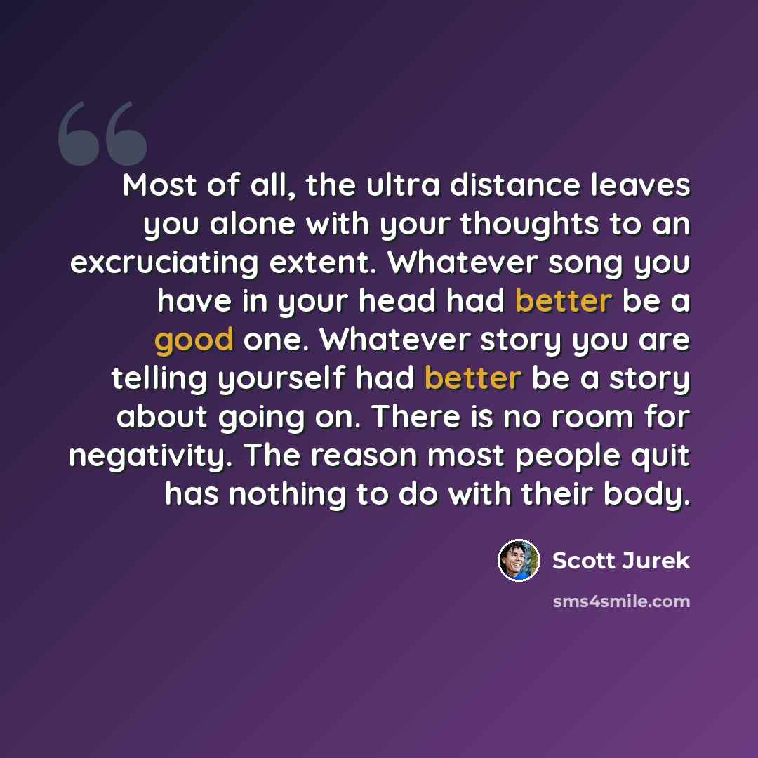 “Most of all, the ultra distance leaves you alone with your thoughts to an excruciating extent. Whatever song you have in your head had better be a good one. Whatever story you are telling yourself had better be a story about going on. There is no room for negativity. The reason most people quit…” quote by Scott Jurek