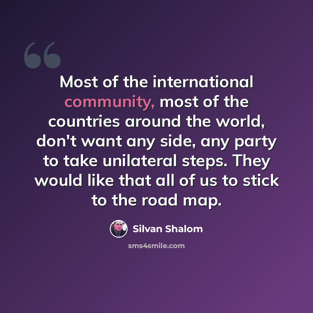 “Most of the international community, most of the countries around the world, don't want any side, any party to take unilateral steps. They would like that all of us to stick to the road map.” quote by Silvan Shalom