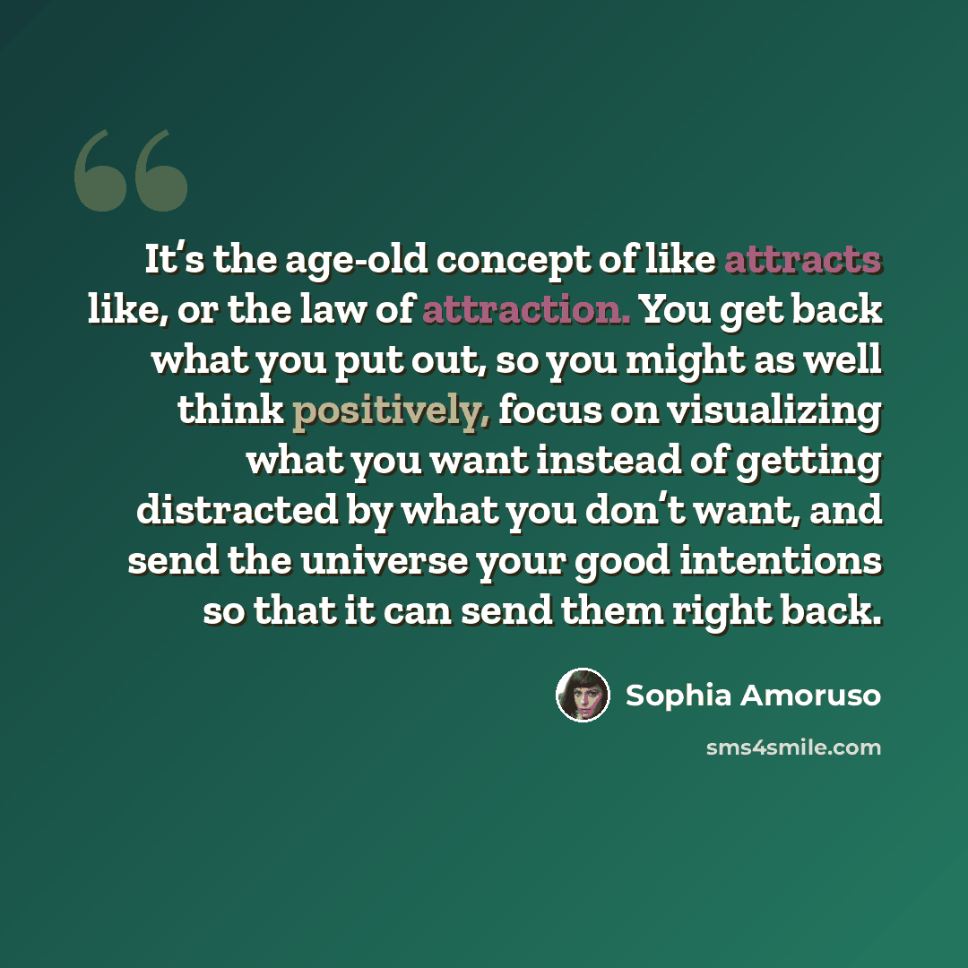“It’s the age-old concept of like attracts like, or the law of attraction. You get back what you put out, so you might as well think positively, focus on visualizing what you want instead of getting distracted by what you don’t want, and send the universe your good intentions so that it can send…” quote by Sophia Amoruso