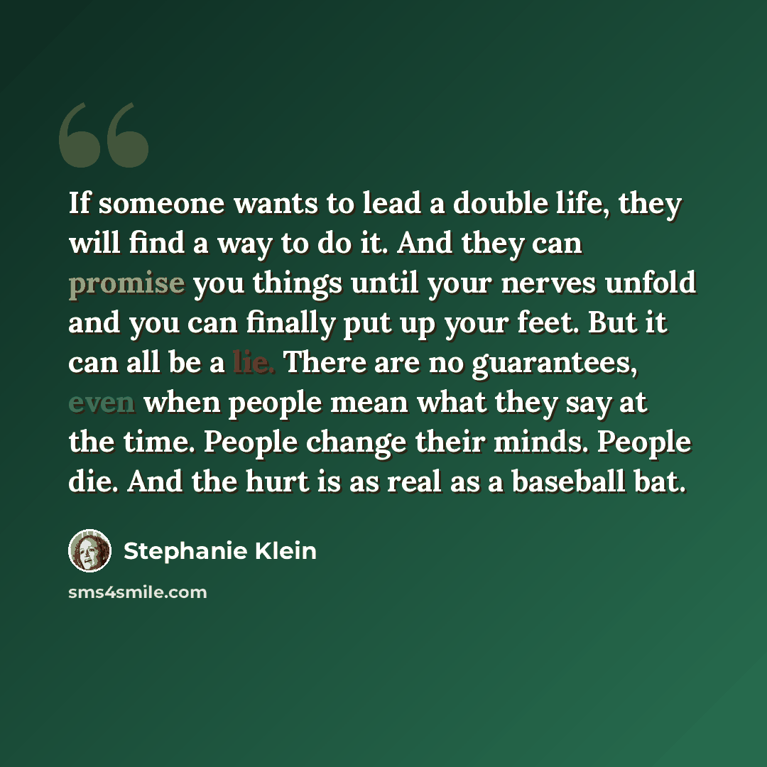 “If someone wants to lead a double life, they will find a way to do it. And they can promise you things until your nerves unfold and you can finally put up your feet. But it can all be a lie. There are no guarantees, even when people mean what they say at the time. People change their minds. People…” quote by Stephanie Klein