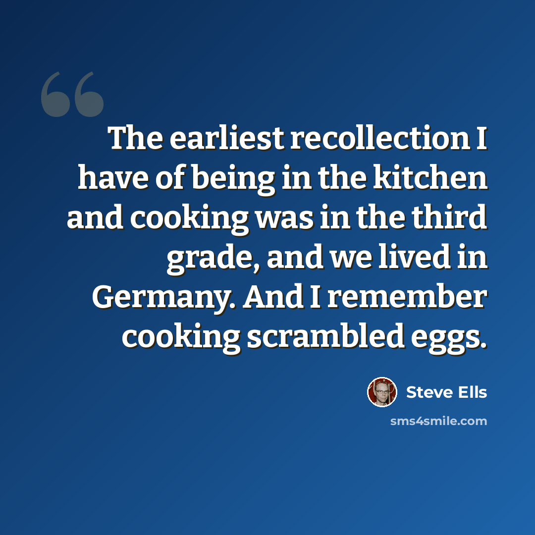 “The earliest recollection I have of being in the kitchen and cooking was in the third grade, and we lived in Germany. And I remember cooking scrambled eggs.” quote by Steve Ells