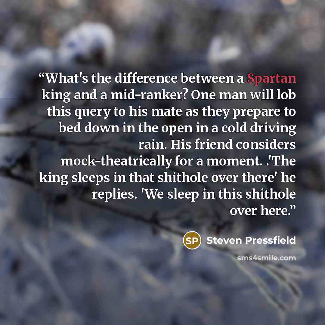 “What's the difference between a Spartan king and a mid-ranker? One man will lob this query to his mate as they prepare to bed down in the open in a cold driving rain. His friend considers mock-theatrically for a moment. .'The king sleeps in that shithole over there' he replies. 'We sleep in this…” quote by Steven Pressfield