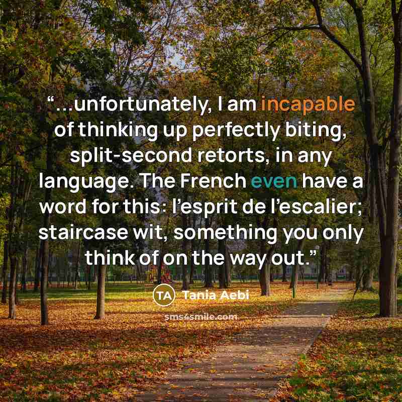 “...unfortunately, I am incapable of thinking up perfectly biting, split-second retorts, in any language. The French even have a word for this: l'esprit de l'escalier; staircase wit, something you only think of on the way out.” quote by Tania Aebi