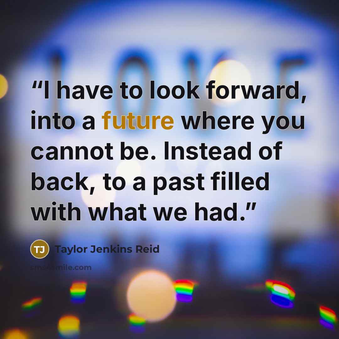 “I have to look forward, into a future where you cannot be. Instead of back, to a past filled with what we had.” quote by Taylor Jenkins Reid