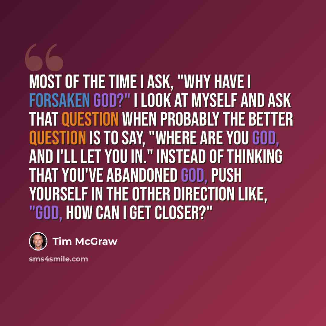 “Most of the time I ask, "Why have I forsaken God?" I look at myself and ask that question when probably the better question is to say, "Where are you God, and I'll let you in." Instead of thinking that you've abandoned God, push yourself in the other direction like, "God, how can I get closer?"” quote by Tim McGraw
