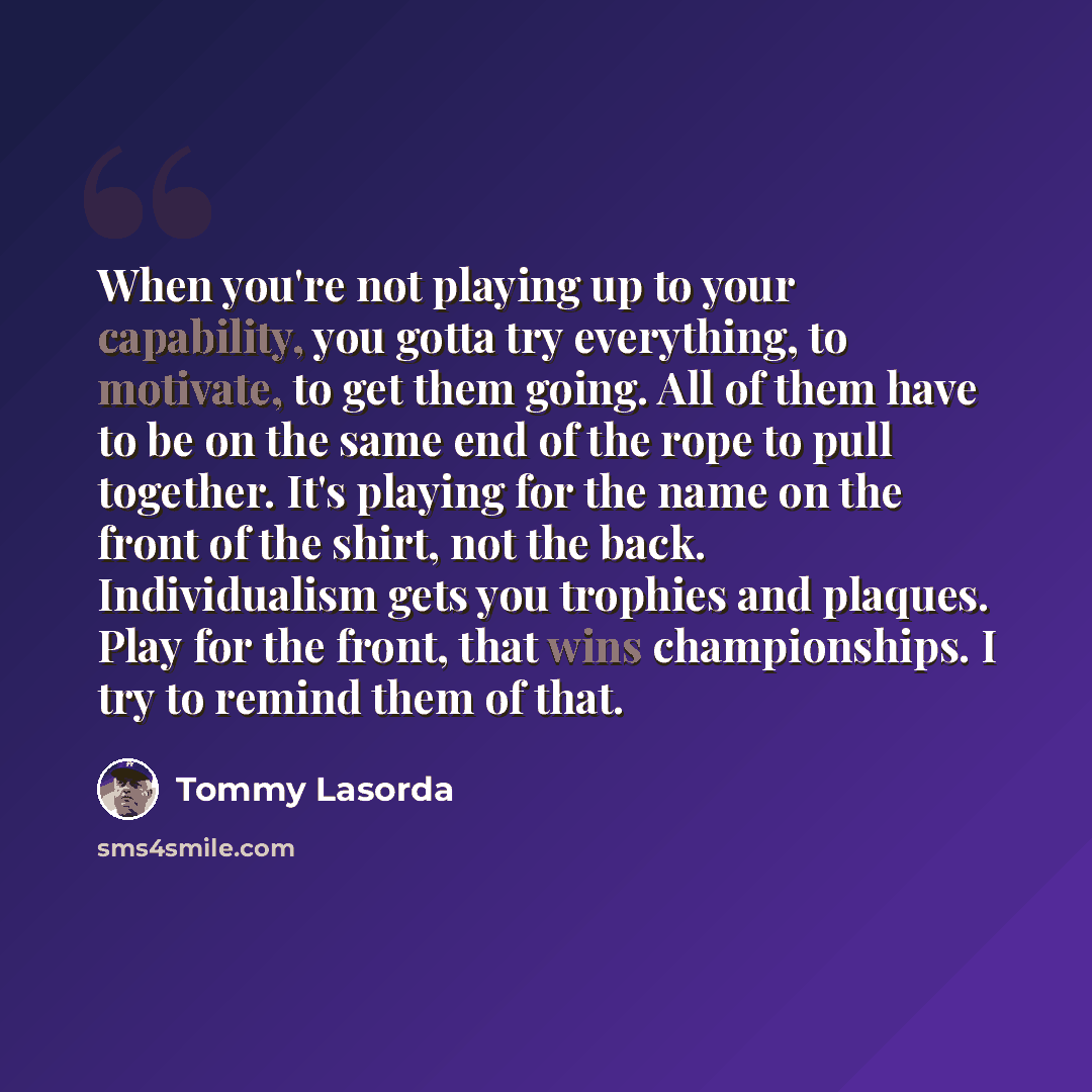 “When you're not playing up to your capability, you gotta try everything, to motivate, to get them going. All of them have to be on the same end of the rope to pull together. It's playing for the name on the front of the shirt, not the back. Individualism gets you trophies and plaques. Play for the…” quote by Tommy Lasorda