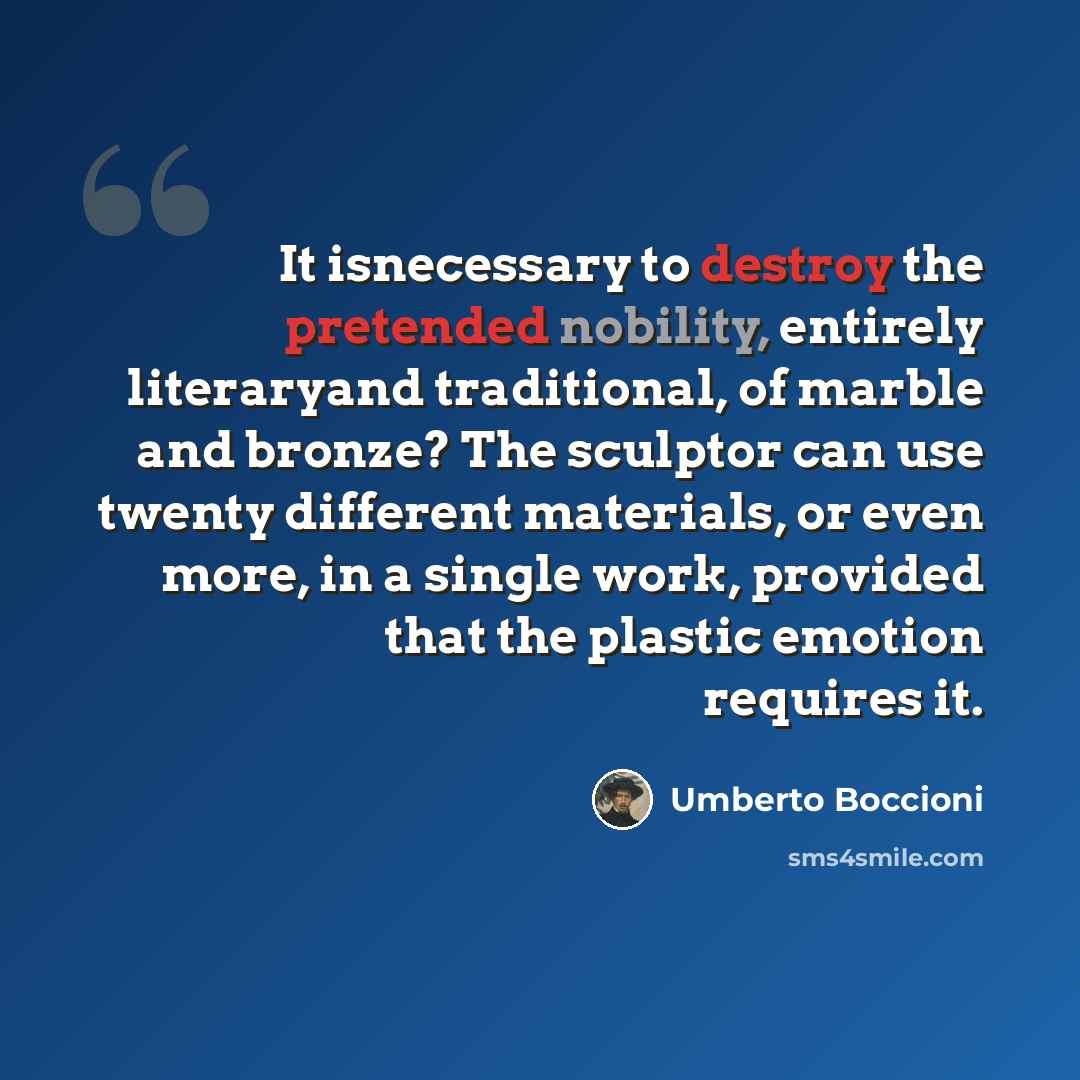 “It isnecessary to destroy the pretended nobility, entirely literaryand traditional, of marble and bronze? The sculptor can use twenty different materials, or even more, in a single work, provided that the plastic emotion requires it.” quote by Umberto Boccioni