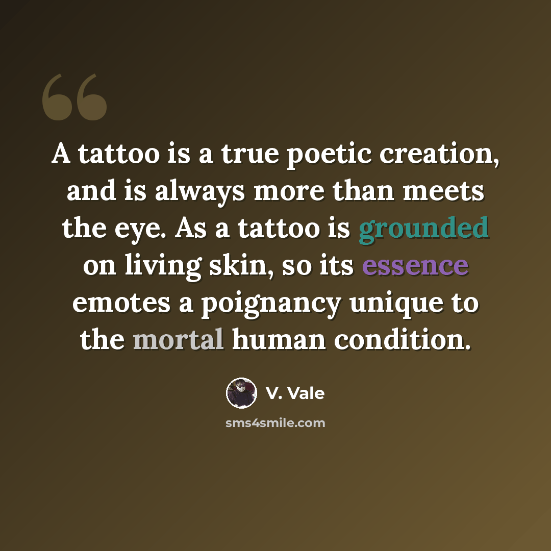 “A tattoo is a true poetic creation, and is always more than meets the eye. As a tattoo is grounded on living skin, so its essence emotes a poignancy unique to the mortal human condition.” quote by V. Vale