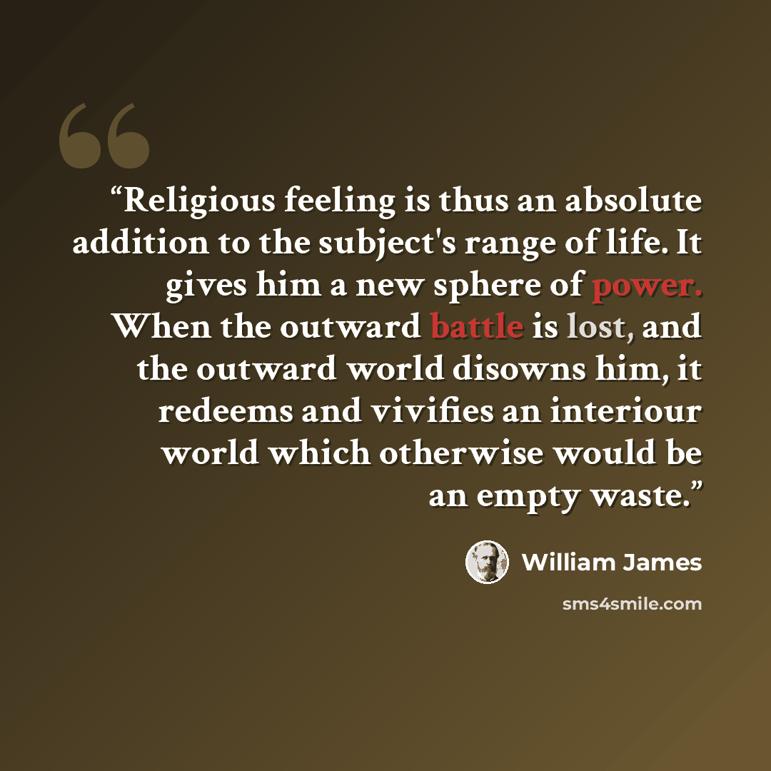“Religious feeling is thus an absolute addition to the subject's range of life. It gives him a new sphere of power. When the outward battle is lost, and the outward world disowns him, it redeems and vivifies an interiour world which otherwise would be an empty waste.” quote by William James
