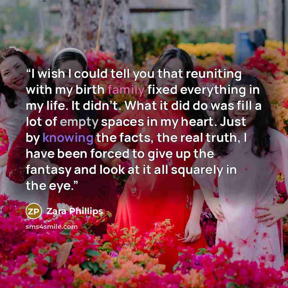 “I wish I could tell you that reuniting with my birth family fixed everything in my life. It didn't. What it did do was fill a lot of empty spaces in my heart. Just by knowing the facts, the real truth, I have been forced to give up the fantasy and look at it all squarely in the eye.” quote by Zara Phillips