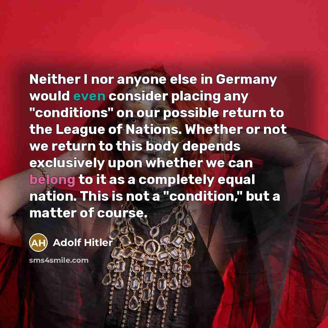 “Neither I nor anyone else in Germany would even consider placing any "conditions" on our possible return to the League of Nations. Whether or not we return to this body depends exclusively upon whether we can belong to it as a completely equal nation. This is not a "condition," but a matter of…” quote by Adolf Hitler