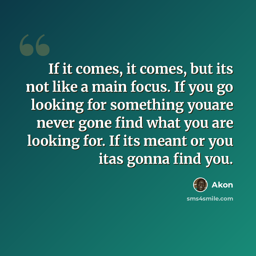 “If it comes, it comes, but its not like a main focus. If you go looking for something youare never gone find what you are looking for. If its meant or you itas gonna find you.” quote by Akon